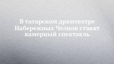В татарском драмтеатре Набережных Челнов ставят камерный спектакль - chelny-izvest.ru - респ. Татарстан - Набережные Челны - Казань - Караганда