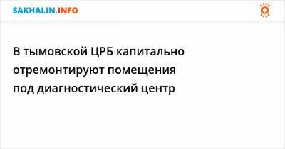 В тымовской ЦРБ капитально отремонтируют помещения под диагностический центр - sakhalin.info