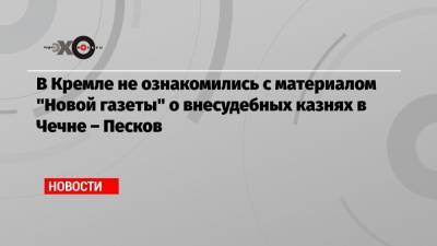 Дмитрий Песков - В Кремле не ознакомились с материалом «Новой газеты» о внесудебных казнях в Чечне – Песков - echo.msk.ru - Москва - респ. Чечня