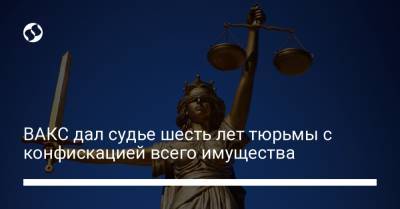 ВАКС дал судье шесть лет тюрьмы с конфискацией всего имущества - liga.net