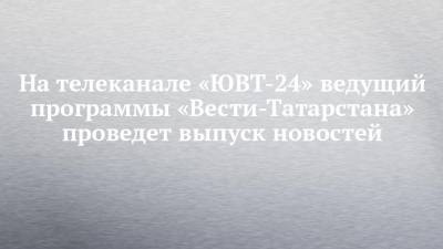 На телеканале «ЮВТ-24» ведущий программы «Вести-Татарстана» проведет выпуск новостей - chelny-izvest.ru - респ. Татарстан - Альметьевск