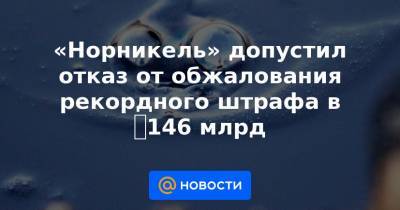 «Норникель» допустил отказ от обжалования рекордного штрафа в ₽146 млрд - news.mail.ru - Красноярский край