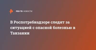 В Роспотребнадзоре следят за ситуацией с опасной болезнью в Танзании - ren.tv - Танзания