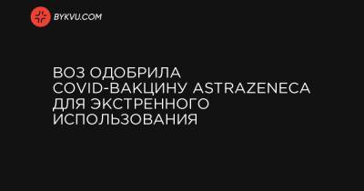 ВОЗ одобрила COVID-вакцину AstraZeneca для экстренного использования - bykvu.com - Украина