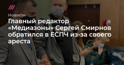 Сергей Смирнов - Главный редактор «Медиазоны» Сергей Смирнов обратился в ЕСПЧ из-за своего ареста - tvrain.ru - Тверь