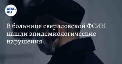 В больнице свердловской ФСИН нашли эпидемиологические нарушения - ura.news - Екатеринбург - Свердловская обл.