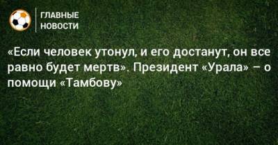 Григорий Иванов - «Если человек утонул, и его достанут, он все равно будет мертв». Президент «Урала» – о помощи «Тамбову» - bombardir.ru - Уфа - Свердловская обл.
