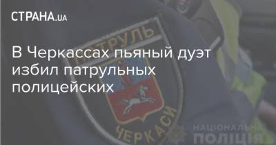 В Черкассах пьяный дуэт избил патрульных полицейских - strana.ua - Черкасская обл. - Черкассы - Нападение