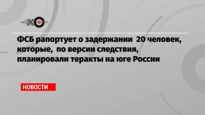 ФСБ рапортует о задержании 20 человек, которые, по версии следствия, планировали теракты на юге России - echo.msk.ru - Крым - Краснодарский край - Ростовская обл. - респ. Карачаево-Черкесия