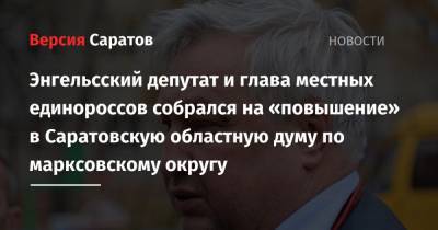 Энгельсский депутат и глава местных единороссов собрался на «повышение» в Саратовскую областную думу по марксовскому округу - nversia.ru - Саратов