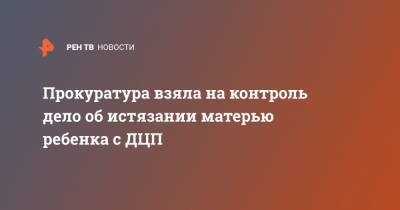 Прокуратура взяла на контроль дело об истязании матерью ребенка с ДЦП - ren.tv - Красноярский край