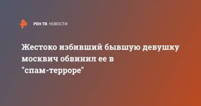 Жестоко избивший бывшую девушку москвич обвинил ее в "спам-терроре" - ren.tv - Москва