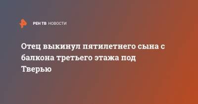 Отец выкинул пятилетнего сына с балкона третьего этажа под Тверью - ren.tv - Тверь - Торжка