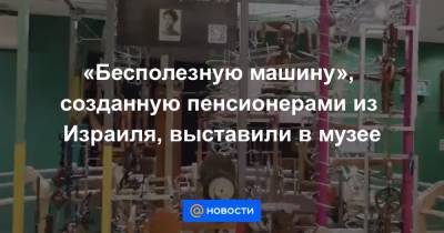 Из Израиля - «Бесполезную машину», созданную пенсионерами из Израиля, выставили в музее - news.mail.ru - Иерусалим