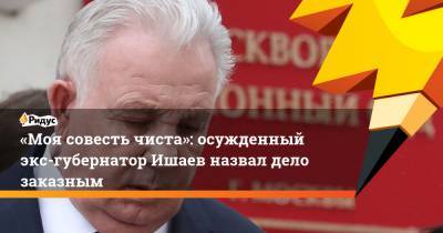 Виктор Ишаев - «Моя совесть чиста»: осужденный экс-губернатор Ишаев назвал дело заказным - ridus.ru - Хабаровский край