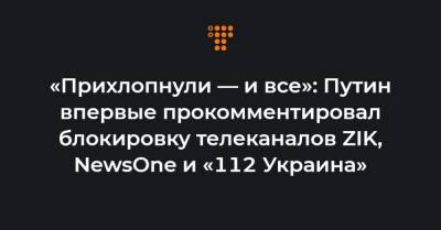 «Прихлопнули — и все»: Путин впервые прокомментировал блокировку телеканалов ZIK, NewsOne и «112 Украина» - hromadske.ua - Латвия