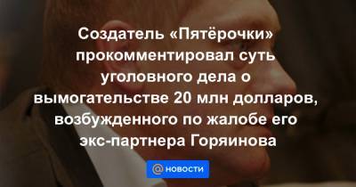 Создатель «Пятёрочки» прокомментировал суть уголовного дела о вымогательстве 20 млн долларов, возбужденного по жалобе его экс-партнера Горяинова - news.mail.ru - Москва