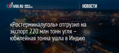 «Ростерминалуголь» отгрузил на экспорт 220 млн тонн угля – юбилейная тонна ушла в Индию - ivbg.ru - Индия - Усть-Луга