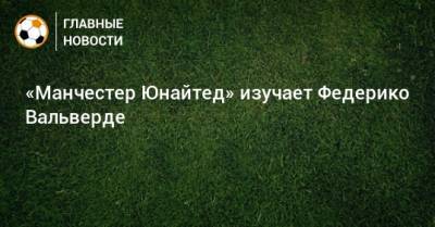 Федерико Вальверд - «Манчестер Юнайтед» изучает Федерико Вальверде - bombardir.ru