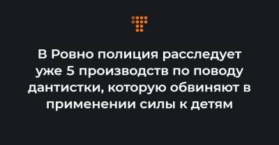 В Ровно полиция расследует уже 5 производств по поводу дантистки, которую обвиняют в применении силы к детям - hromadske.ua - Ровненская обл.