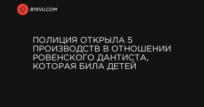 Полиция открыла 5 производств в отношении ровенского дантиста, которая била детей - bykvu.com - Киев - Ровно