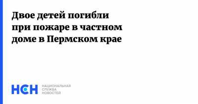 Двое детей погибли при пожаре в частном доме в Пермском крае - nsn.fm - Пермский край