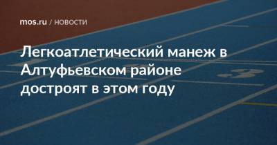 Олег Антосенко - Легкоатлетический манеж в Алтуфьевском районе достроят в этом году - mos.ru - Москва - Строительство