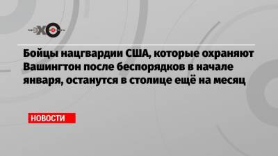 Дональд Трамп - Бойцы нацгвардии США, которые охраняют Вашингтон после беспорядков в начале января, останутся в столице ещё на месяц - echo.msk.ru - США - Вашингтон