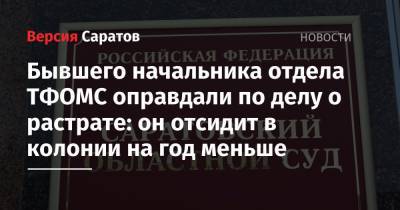 Бывшего начальника отдела ТФОМС оправдали по делу о растрате: он отсидит в колонии на год меньше - nversia.ru - Саратов
