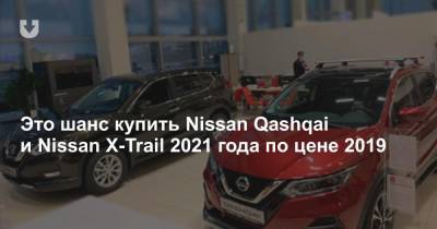 Это шанс купить Nissan Qashqai и Nissan X-Trail 2021 года по цене 2019 - news.tut.by