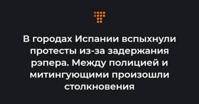 В городах Испании вспыхнули протесты из-за задержания рэпера. Между полицией и митингующими произошли столкновения - hromadske.ua - Испания - Мадрид