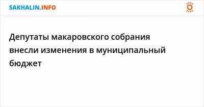 Депутаты макаровского собрания внесли изменения в муниципальный бюджет - sakhalin.info