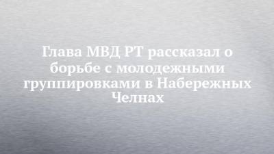 Глава МВД РТ рассказал о борьбе с молодежными группировками в Набережных Челнах - chelny-izvest.ru - Набережные Челны