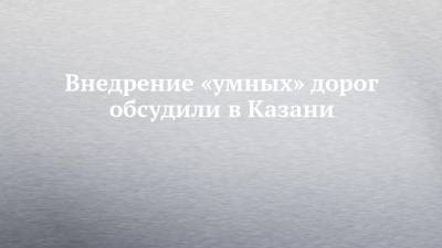 Внедрение «умных» дорог обсудили в Казани - chelny-izvest.ru - Казань
