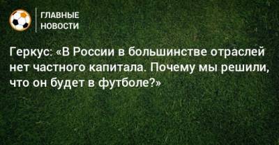 Илья Геркус - Геркус: «В России в большинстве отраслей нет частного капитала. Почему мы решили, что он будет в футболе?» - bombardir.ru