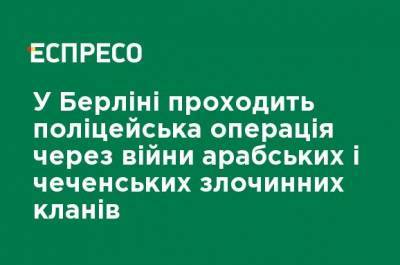 В Берлине проходит полицейская операция в связи с войнами арабских и чеченских преступных кланов - ru.espreso.tv - Германия - Берлин