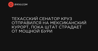 Техасский сенатор Круз отправился на мексиканский курорт, пока штат страдает от мощной бури - bykvu.com - state Texas - Мексика