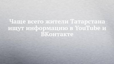 Чаще всего жители Татарстана ищут информацию в YouTube и ВКонтакте - chelny-izvest.ru - респ. Татарстан