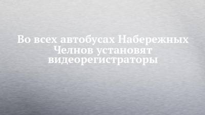 Во всех автобусах Набережных Челнов установят видеорегистраторы - chelny-izvest.ru - Набережные Челны