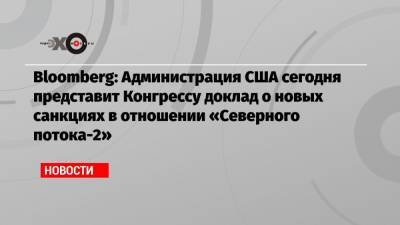 Bloomberg: Администрация США сегодня представит Конгрессу доклад о новых санкциях в отношении «Северного потока-2» - echo.msk.ru - США - Вашингтон