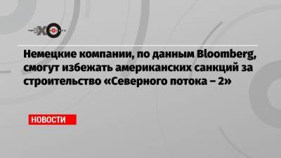 Дональд Трамп - Джо Байден - Немецкие компании, по данным Bloomberg, смогут избежать американских санкций за строительство «Северного потока – 2» - echo.msk.ru - Вашингтон