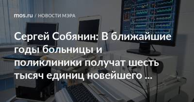 Сергей Собянин - Сергей Собянин: В ближайшие годы больницы и поликлиники получат шесть тысяч единиц новейшего оборудования - mos.ru