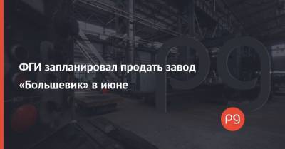 ФГИ запланировал продать завод «Большевик» в июне - thepage.ua - Киев