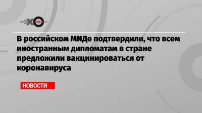 В российском МИДе подтвердили, что всем иностранным дипломатам в стране предложили вакцинироваться от коронавируса - echo.msk.ru