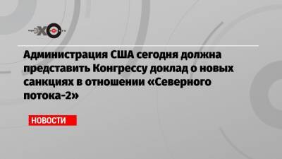 Джо Байден - Администрация США сегодня должна представить Конгрессу доклад о новых санкциях в отношении «Северного потока-2» - echo.msk.ru - США