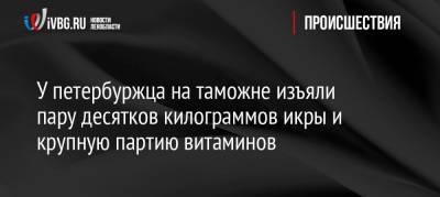 У петербуржца на таможне изъяли пару десятков килограммов икры и крупную партию витаминов - ivbg.ru - Финляндия