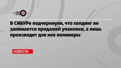В СИБУРе подчеркнули, что холдинг не занимается продажей упаковки, а лишь производит для нее полимеры - echo.msk.ru - Москва