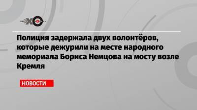 Борис Немцов - Полиция задержала двух волонтёров, которые дежурили на месте народного мемориала Бориса Немцова на мосту возле Кремля - echo.msk.ru