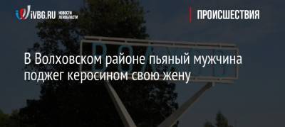 В Волховском районе пьяный мужчина поджег керосином свою жену - ivbg.ru