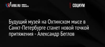 Владимир Путин - Александр Беглов - Будущий музей на Охтинском мысе в Санкт-Петербурге станет новой точкой притяжения — Александр Беглов - ivbg.ru - Россия - Санкт-Петербург